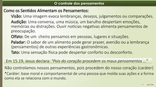 06:12 PM
9
O controle dos pensamentos
Em 15.19, Jesus declara: "Pois do coração procedem os maus pensamentos ...”
Como os Sentidos Alimentam os Pensamentos:
Visão: Uma imagem evoca lembranças, desejos, julgamentos ou comparações.
Audição: Uma conversa, uma música, um barulho despertam emoções,
memórias ou distrações. Ouvir notícias negativas alimenta pensamentos de
preocupação.
Olfato: De um cheiro pensamos em pessoas, lugares e situações.
Paladar: O sabor de um alimento pode gerar prazer, aversão ou a lembrança
(pensamentos) de outras experiências gastronômicas.
Tato: Uma sensação física pode despertar conforto ou desconforto.
Não controlamos nossos pensamentos, pois procedem do nosso coração (caráter)
*Caráter: base moral e comportamental de uma pessoa que molda suas ações e a forma
como ela se relaciona com o mundo.
 