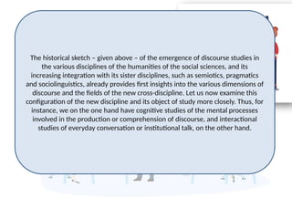 The historical sketch – given above – of the emergence of discourse studies in
the various disciplines of the humanities of the social sciences, and its
increasing integration with its sister disciplines, such as semiotics, pragmatics
and sociolinguistics, already provides first insights into the various dimensions of
discourse and the fields of the new cross-discipline. Let us now examine this
configuration of the new discipline and its object of study more closely. Thus, for
instance, we on the one hand have cognitive studies of the mental processes
involved in the production or comprehension of discourse, and interactional
studies of everyday conversation or institutional talk, on the other hand.
 