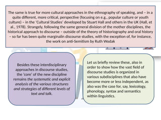 Besides these interdisciplinary
approaches in discourse studies,
the ‘core’ of the new discipline
remains the systematic and explicit
analysis of the various structures
and strategies of different levels of
text and talk.
Let us briefly review these, also in
order to show how the vast field of
discourse studies is organized in
various subdisciplines that also have
become more or less independent, as
also was the case for, say, lexicology,
phonology, syntax and semantics
within linguistics.
The same is true for more cultural approaches in the ethnography of speaking, and – in a
quite different, more critical, perspective (focusing on e.g., popular culture or youth
culture) – in the ‘Cultural Studies’ developed by Stuart Hall and others in the UK (Hall, et
al., 1978). Strangely, following the same general division of the mother disciplines, the
historical approach to discourse – outside of the theory of historiography and oral history
– so far has been quite marginalin discourse studies, with the exception of, for instance,
the work on anti-Semitism by Ruth Wodak
 