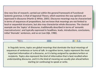 One new line of research, carried out within the general framework of Functional-
Systemic grammar, is that of Appraisal Theory, which examines the way opinions are
expressed in discourse (Martin & White, 2005). Discourse meanings may be characterized
in terms of sequences of propositions, but we know that meanings are not limited to
local or sequential structures, but also may characterize whole discourses. The classical
example are the ‘topics’ of discourse, traditionally described in terms of ‘semantic
macrostructures’, and typically expressed in headlines, leads, introductions, conclusions,
initial ‘thematic’ sentences, and so on (van Dijk, 1980).
In linguistic terms, topics are global meanings that dominate the local meanings of
sequences of sentences or turns of talk. In cognitive terms, topics represent the most
important information of a discourse, as it is being assigned by speakers/writers or
recipients. Topics also represent the kind of information that is best recalled when
understanding discourse, and it is the kind of meaning we usually plan ahead before
starting (or continuing) to speak or write.
 