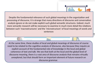 At the same time, these studies of local and global meanings of discourse of course
need to be related to the cognitive analysis of discourse, also because they require an
explicit account of the fundamental role of knowledge in the local and global
coherence of text and talk. We see that both at the local and the global level of
discourse meaning, there is a vast area of discourse analysis that remains virtually
unexplored, but that should form an important element of future research on
discourse grammar.
Despite the fundamental relevance of such global meanings in the organization and
processing of discourse, it is strange that many directions of discourse and conversation
analysis ignore or do not make explicit such global semantic structures. Indeed, much
more semantic research will be necessary to examine in much more detail the relations
between such ‘macrostructures’ and the ‘microstructure’ of local meanings of words and
sentences.
 