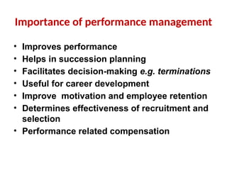Importance of performance management
• Improves performance
• Helps in succession planning
• Facilitates decision-making e.g. terminations
• Useful for career development
• Improve motivation and employee retention
• Determines effectiveness of recruitment and
selection
• Performance related compensation
 