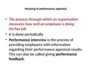 Meaning of performance appraisal
• The process through which an organisation
measures how well an employee is doing
his/her job
• It is done periodically
• Performance interview is the process of
providing employees with information
regarding their performance appraisal results.
This can also be called giving performance
feedback.
 