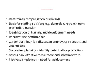 Importance of performance appraisal
• Determines compensation or rewards
• Basis for staffing decisions e.g. demotion, retrenchment,
promotion, transfer
• Identification of training and development needs
• Improves the performance
• Career planning - it indicates an employees strengths and
weaknesses
• Succession planning – identify potential for promotion
• Assess how effective recruitment and selection were
• Motivate employees - need for achievement
 