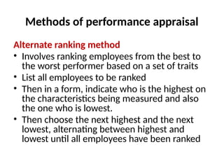 Methods of performance appraisal
Alternate ranking method
• Involves ranking employees from the best to
the worst performer based on a set of traits
• List all employees to be ranked
• Then in a form, indicate who is the highest on
the characteristics being measured and also
the one who is lowest.
• Then choose the next highest and the next
lowest, alternating between highest and
lowest until all employees have been ranked
 