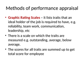 Methods of performance appraisal
• Graphic Rating Scales – it lists traits that an
ideal holder of the job is required to have, e.g.
reliability, team work, communication,
leadership, etc
• There is a scale on which the traits are
measured e.g. outstanding, average, below
average.
• The scores for all traits are summed up to get
total score for employee
 