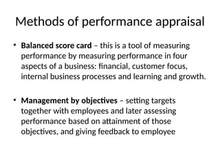 Methods of performance appraisal
• Balanced score card – this is a tool of measuring
performance by measuring performance in four
aspects of a business: financial, customer focus,
internal business processes and learning and growth.
• Management by objectives – setting targets
together with employees and later assessing
performance based on attainment of those
objectives, and giving feedback to employee
 