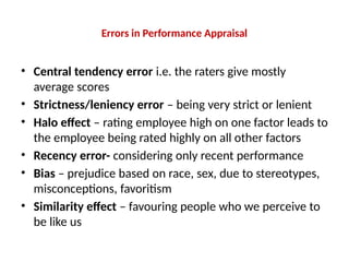 Errors in Performance Appraisal
• Central tendency error i.e. the raters give mostly
average scores
• Strictness/leniency error – being very strict or lenient
• Halo effect – rating employee high on one factor leads to
the employee being rated highly on all other factors
• Recency error- considering only recent performance
• Bias – prejudice based on race, sex, due to stereotypes,
misconceptions, favoritism
• Similarity effect – favouring people who we perceive to
be like us
 