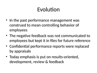 Evolution
• In the past performance management was
construed to mean controlling behavior of
employees
• The negative feedback was not communicated to
employees but kept it in files for future reference
• Confidential performance reports were replaced
by appraisals
• Today emphasis is put on results-oriented,
development, review & feedback
 