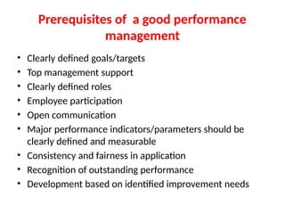 Prerequisites of a good performance
management
• Clearly defined goals/targets
• Top management support
• Clearly defined roles
• Employee participation
• Open communication
• Major performance indicators/parameters should be
clearly defined and measurable
• Consistency and fairness in application
• Recognition of outstanding performance
• Development based on identified improvement needs
 