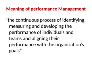 Meaning of performance Management
“the continuous process of identifying,
measuring and developing the
performance of individuals and
teams and aligning their
performance with the organization’s
goals”
 