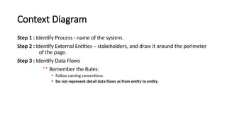 Step 1 : Identify Process - name of the system.
Step 2 : Identify External Entities – stakeholders, and draw it around the perimeter
of the page.
Step 3 : Identify Data Flows
** Remember the Rules:
• Follow naming conventions.
• Do not represent detail data flows as from entity to entity.
Context Diagram
 