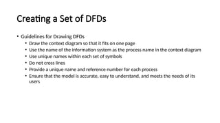 • Guidelines for Drawing DFDs
• Draw the context diagram so that it fits on one page
• Use the name of the information system as the process name in the context diagram
• Use unique names within each set of symbols
• Do not cross lines
• Provide a unique name and reference number for each process
• Ensure that the model is accurate, easy to understand, and meets the needs of its
users
Creating a Set of DFDs
 
