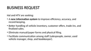 BUSINESS REQUEST
Hal and HTV are seeking:
• A new information system to improve efficiency, accuracy, and
record-keeping.
• Better handling of vehicle inventory, customer offers, trade-ins, and
finalized sales.
• Eliminate manual/paper forms and physical filing.
• Facilitate communication among staff (salespeople, owner, used
vehicle manager, shop, and bookkeeper).
 