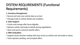 SYSTEM REQUIREMENTS (Functional
Requirements)
1. Inventory Management:
• Record and track new vehicle data on arrival.
• Manage trade-in vehicle details and condition.
2. Sales Support:
• Create and manage offer forms digitally.
• Retrieve vehicle and trade-in details during negotiations.
• Store and access customer-specific offers.
3. Offer Evaluation:
• Support owner decision-making with easy access to vehicle cost and trade-in values.
• Track rejected, pending, and accepted offers.
 