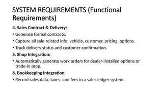 SYSTEM REQUIREMENTS (Functional
Requirements)
4. Sales Contract & Delivery:
• Generate formal contracts.
• Capture all sale-related info: vehicle, customer, pricing, options.
• Track delivery status and customer confirmation.
5. Shop Integration:
• Automatically generate work orders for dealer-installed options or
trade-in prep.
6. Bookkeeping Integration:
• Record sales data, taxes, and fees in a sales ledger system.
 