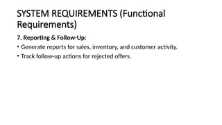 SYSTEM REQUIREMENTS (Functional
Requirements)
7. Reporting & Follow-Up:
• Generate reports for sales, inventory, and customer activity.
• Track follow-up actions for rejected offers.
 