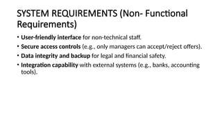 SYSTEM REQUIREMENTS (Non- Functional
Requirements)
• User-friendly interface for non-technical staff.
• Secure access controls (e.g., only managers can accept/reject offers).
• Data integrity and backup for legal and financial safety.
• Integration capability with external systems (e.g., banks, accounting
tools).
 