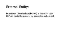 External Entity:
LCA (Lawn Chemical Applicator) is the main user.
He/she starts the process by asking for a chemical.
 