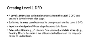 Creating Level 1 DFD
• A Level 1 DFD takes each major process from the Level 0 DFD and
breaks it down into smaller steps.
• Each step in a use case becomes its own process on the Level 1 DFD.
• Inputs and outputs of those steps become data flows.
• External entities (e.g., Customer, Salesperson) and data stores (e.g.,
Pending Offers, Payments) are often included to make the diagram
easier to understand.
 