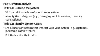 Part 1: System Analysis
Task 1.1: Describe the System
• Write a brief overview of your chosen system.
• Identify the main goals (e.g., managing vehicle services, currency
transactions).
Task 1.2: Identify System Actors
• List all users or systems that interact with your system (e.g., customer,
mechanic, cashier, teller).
• Briefly describe their roles.
 