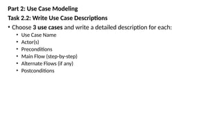Part 2: Use Case Modeling
Task 2.2: Write Use Case Descriptions
• Choose 3 use cases and write a detailed description for each:
• Use Case Name
• Actor(s)
• Preconditions
• Main Flow (step-by-step)
• Alternate Flows (if any)
• Postconditions
 
