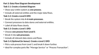 Part 3: Data Flow Diagram Development
Task 3.1: Create a Context Diagram
• Show your entire system as one process.
• Include all external entities and the major data flows.
Task 3.2: Create a Level 0 DFD
• Break the system into 4–6 main processes.
• Connect processes to data stores and external entities.
• Label all data flows clearly.
Task 3.3: Create a Level 1 DFD
• Choose one process from Level 0.
• Break it into sub-processes.
• Include all relevant data stores and flows.
Task 3.4 (Optional for bonus): Create a Level 2 DFD
• Pick a sub-process from Level 1 and break it down further.
• Ideal for complex parts like "Manage Service" or "Process Transaction".
 