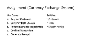 Assignment (Currency Exchange System)
Use Cases:
a. Register Customer
b. Currency Rate Lookup
c. Initiate Exchange Transaction
d. Confirm Transaction
e. Generate Receipt
Entities:
• Customer
• Teller
• System Admin
 