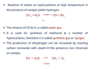 Reaction of steam on hydrocarbons at high temperature in
the presence of catalyst yields hydrogen.
CH 4 + H2O 1270K
CO + 3H2
Ni
The mixture of CO & H2 is called water gas.
It is used for synthesis of methanol & a number of
hydrocarbons, therefore it is called synthesis gas or ‘syngas’.
The production of dihydrogen can be increased by reacting
carbon monoxide with steam in the presence iron chromate
as catalyst.
CO + H2O 673K
CO2 + H2
Catalyst
 