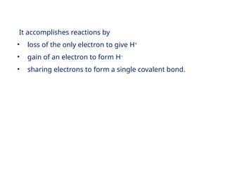 It accomplishes reactions by
• loss of the only electron to give H+
• gain of an electron to form H–
• sharing electrons to form a single covalent bond.
 