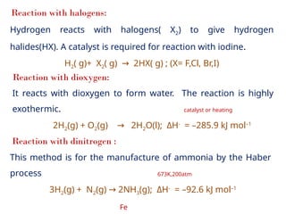 Reaction with halogens:
Hydrogen reacts with halogens( X2) to give hydrogen
halides(HX). A catalyst is required for reaction with iodine.
H2( g)+ X2( g) 2HX( g) ; (X= F,Cl, Br,I)
→
Reaction with dioxygen:
It reacts with dioxygen to form water. The reaction is highly
exothermic. catalyst or heating
2H2(g) + O2(g) 2H
→ 2O(l); ΔH-
= –285.9 kJ mol–1
Reaction with dinitrogen :
This method is for the manufacture of ammonia by the Haber
process 673K,200atm
3H2(g) + N2(g) 2NH
→ 3(g); ΔH-
= –92.6 kJ mol–1
Fe
 