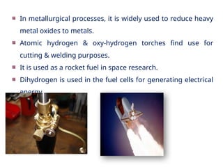 In metallurgical processes, it is widely used to reduce heavy
metal oxides to metals.
Atomic hydrogen & oxy-hydrogen torches find use for
cutting & welding purposes.
It is used as a rocket fuel in space research.
Dihydrogen is used in the fuel cells for generating electrical
energy.
 