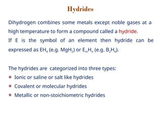 Hydrides
Dihydrogen combines some metals except noble gases at a
high temperature to form a compound called a hydride.
If E is the symbol of an element then hydride can be
expressed as EHX (e.g. MgH2) or EmHn (e.g. B2H6).
The hydrides are categorized into three types:
Ionic or saline or salt like hydrides
Covalent or molecular hydrides
Metallic or non-stoichiometric hydrides
 