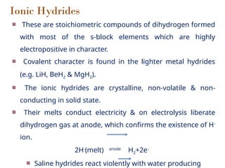 Ionic Hydrides
These are stoichiometric compounds of dihydrogen formed
with most of the s-block elements which are highly
electropositive in character.
Covalent character is found in the lighter metal hydrides
(e.g. LiH, BeH2 & MgH2).
The ionic hydrides are crystalline, non-volatile & non-
conducting in solid state.
Their melts conduct electricity & on electrolysis liberate
dihydrogen gas at anode, which confirms the existence of H-
ion.
2H-
(melt) anode
H2+2e-
Saline hydrides react violently with water producing
 