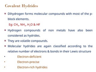 Covalent Hydrides
Dihydrogen forms molecular compounds with most of the p-
block elements.
Eg: CH4, NH3, H2O & HF
Hydrogen compounds of non metals have also been
considered as hydrides.
They are volatile compounds.
Molecular hydrides are again classified according to the
relative number of electrons & bonds in their Lewis structure
• Electron-deficient
• Electron-precise
• Electron-rich hydrides
 