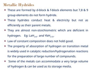 Metallic Hydrides
These are formed by d-block & f-block elements but 7,8 & 9
group elements do not form hydride.
These hydrides conduct heat & electricity but not as
efficiently as their parent metals.
They are almost non-stoichiometric which are deficient in
hydrogen. Eg: LaH2.87 and YbH2.55.
Law of constant composition does not hold good.
The property of absorption of hydrogen on transition metal
is widely used in catalytic reduction/hydrogenation reactions
for the preparation of large number of compounds.
Some of the metals can accommodate a very large volume
of hydrogen & can be used as its storage media.
 
