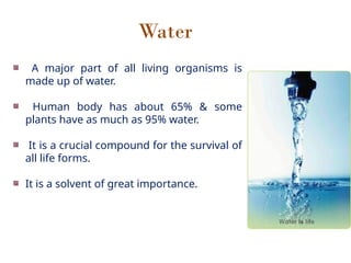 Water
A major part of all living organisms is
made up of water.
Human body has about 65% & some
plants have as much as 95% water.
It is a crucial compound for the survival of
all life forms.
It is a solvent of great importance.
 