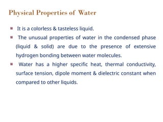 Physical Properties of Water
It is a colorless & tasteless liquid.
The unusual properties of water in the condensed phase
(liquid & solid) are due to the presence of extensive
hydrogen bonding between water molecules.
Water has a higher specific heat, thermal conductivity,
surface tension, dipole moment & dielectric constant when
compared to other liquids.
 