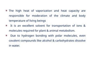 The high heat of vaporization and heat capacity are
responsible for moderation of the climate and body
temperature of living beings
It is an excellent solvent for transportation of ions &
molecules required for plant & animal metabolism.
Due to hydrogen bonding with polar molecules, even
covalent compounds like alcohol & carbohydrates dissolve
in water.
 