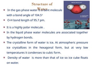 Structure of
Water
In the gas phase water is a bent molecule
with a bond angle of 104.50
O-H bond length of 95.7 pm.
It is a highly polar molecule .
In the liquid phase water molecules are associated together
by hydrogen bonds.
The crystalline form of water is ice. At atmospheric pressure
ice crystallizes in the hexagonal form, but at very low
temperatures it condenses to cubic form.
Density of water is more than that of ice so ice cube floats
on water.
 