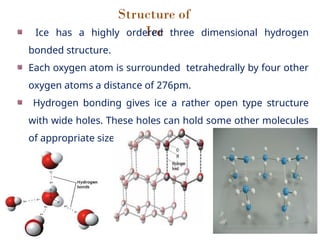 Structure of
Ice
Ice has a highly ordered three dimensional hydrogen
bonded structure.
Each oxygen atom is surrounded tetrahedrally by four other
oxygen atoms a distance of 276pm.
Hydrogen bonding gives ice a rather open type structure
with wide holes. These holes can hold some other molecules
of appropriate size interstitially.
 