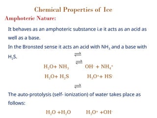 Chemical Properties of Ice
Amphoteric Nature:
It behaves as an amphoteric substance i.e it acts as an acid as
well as a base.
In the Bronsted sense it acts an acid with NH3 and a base with
H2S.
H2O+ NH3 OH-
+ NH4
+
H2O+ H2S H3O+
+ HS-
The auto-protolysis (self- ionization) of water takes place as
follows:
H2O +H2O H3O+
+OH-
 