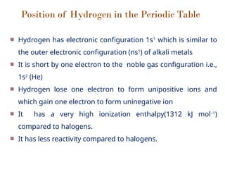 Position of Hydrogen in the Periodic Table
Hydrogen has electronic configuration 1s1
which is similar to
the outer electronic configuration (ns1
) of alkali metals
It is short by one electron to the noble gas configuration i.e.,
1s2
(He)
Hydrogen lose one electron to form unipositive ions and
which gain one electron to form uninegative ion
It has a very high ionization enthalpy(1312 kJ mol–1
)
compared to halogens.
It has less reactivity compared to halogens.
 