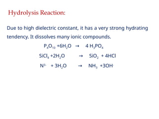 Hydrolysis Reaction:
Due to high dielectric constant, it has a very strong hydrating
tendency. It dissolves many ionic compounds.
P4O10 +6H2O 4 H
→ 3PO4
SiCl4 +2H2O SiO
→ 2 + 4HCl
N3-
+ 3H2O NH
→ 3 +3OH-
 