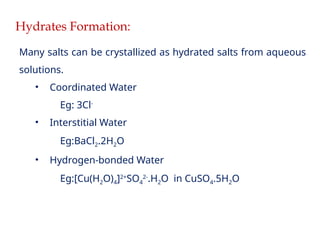 Hydrates Formation:
Many salts can be crystallized as hydrated salts from aqueous
solutions.
• Coordinated Water
Eg: 3Cl-
• Interstitial Water
Eg:BaCl2.2H2O
• Hydrogen-bonded Water
Eg:[Cu(H2O)4]2+
SO4
2-
.H2O in CuSO4.5H2O
 