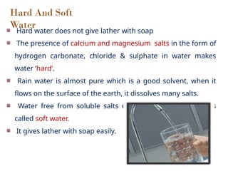 Hard And Soft
Water
Hard water does not give lather with soap
The presence of calcium and magnesium salts in the form of
hydrogen carbonate, chloride & sulphate in water makes
water ‘hard’.
Rain water is almost pure which is a good solvent, when it
flows on the surface of the earth, it dissolves many salts.
Water free from soluble salts of calcium & magnesium is
called soft water.
It gives lather with soap easily.
 