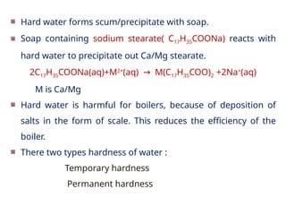 Hard water forms scum/precipitate with soap.
Soap containing sodium stearate( C17H35COONa) reacts with
hard water to precipitate out Ca/Mg stearate.
2C17H35COONa(aq)+M2+
(aq) M(C
→ 17H35COO)2 +2Na+
(aq)
M is Ca/Mg
Hard water is harmful for boilers, because of deposition of
salts in the form of scale. This reduces the efficiency of the
boiler.
There two types hardness of water :
Temporary hardness
Permanent hardness
 