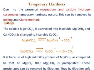 Temporary Hardness
Due to the presence magnesium and calcium hydrogen
carbonates temporary hardness occurs. This can be removed by
Boiling and Clarks method.
Boiling:
The soluble Mg(HCO3)2 is converted into insoluble Mg(OH)2 and
Ca(HCO3)2 is changed to insoluble CaCO3.
Mg(HCO3)2
heating
Mg(OH)2 + 2CO2
Ca(HCO3)2
heating
CaCO3 + H2O + CO2
It is because of high solubility product of Mg(OH)2 as compared
to that of MgCO3, that Mg(OH)2 is precipitated. These
precipitates can be removed by filtration. Thus by filtration soft
 