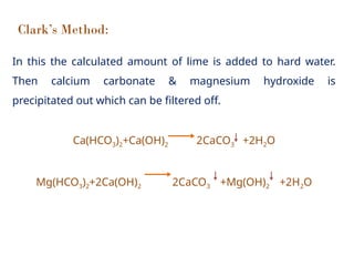 Clark’s Method:
In this the calculated amount of lime is added to hard water.
Then calcium carbonate & magnesium hydroxide is
precipitated out which can be filtered off.
Ca(HCO3)2+Ca(OH)2 2CaCO3 +2H2O
Mg(HCO3)2+2Ca(OH)2 2CaCO3 +Mg(OH)2 +2H2O
 