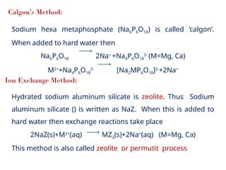 Calgon’s Method:
Sodium hexa metaphosphate (Na6P6O18) is called ‘calgon’.
When added to hard water then
Na6P6O18 2Na+
+Na4P6O18
2-
(M=Mg, Ca)
M2+
+Na4P6O18
2-
[Na2MP6O18]2-
+2Na+
Ion Exchange Method:
Hydrated sodium aluminum silicate is zeolite. Thus Sodium
aluminum silicate () is written as NaZ. When this is added to
hard water then exchange reactions take place
2NaZ(s)+M2+
(aq) MZ2(s)+2Na+
(aq) (M=Mg, Ca)
This method is also called zeolite or permutit process
 